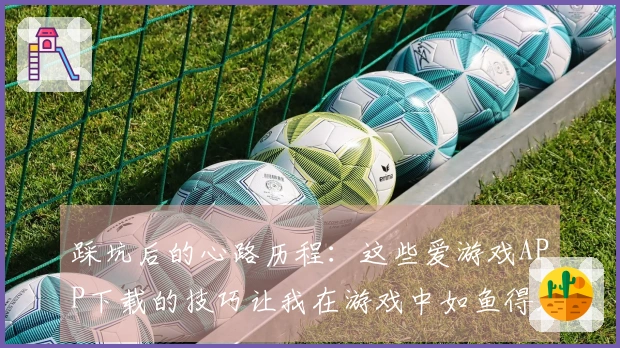 踩坑后的心路历程：这些爱游戏APP下载的技巧让我在游戏中如鱼得水