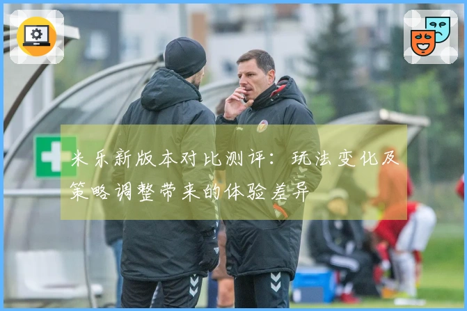 米乐新版本对比测评：玩法变化及策略调整带来的体验差异