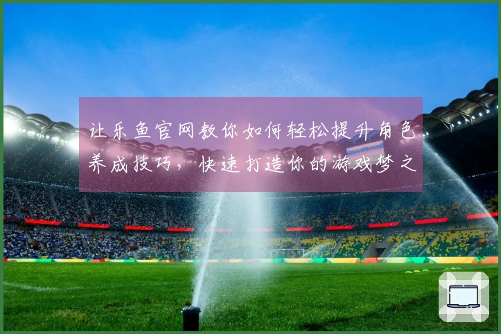 让乐鱼官网教你如何轻松提升角色养成技巧，快速打造你的游戏梦之队！