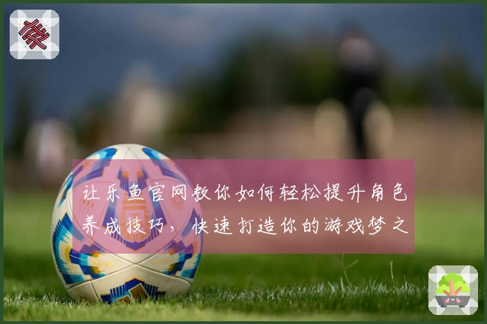 让乐鱼官网教你如何轻松提升角色养成技巧，快速打造你的游戏梦之队！