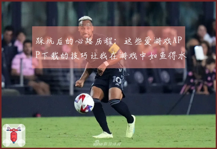 踩坑后的心路历程：这些爱游戏APP下载的技巧让我在游戏中如鱼得水