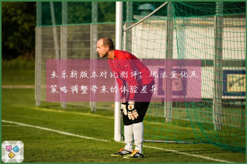 米乐新版本对比测评：玩法变化及策略调整带来的体验差异