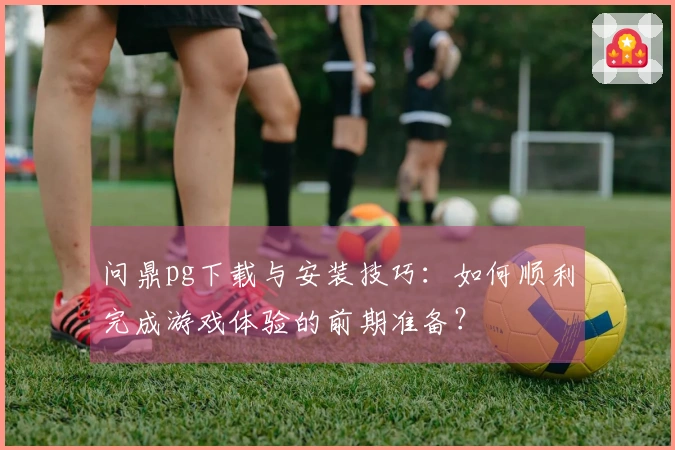 问鼎pg下载与安装技巧：如何顺利完成游戏体验的前期准备？