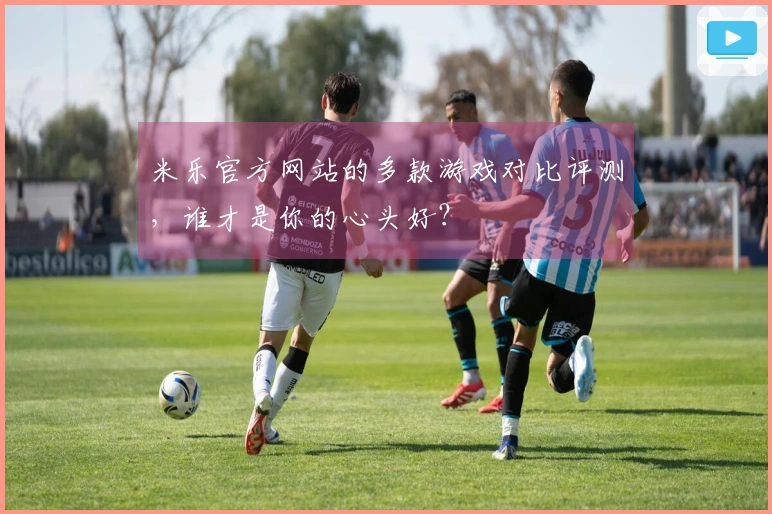 米乐官方网站的多款游戏对比评测，谁才是你的心头好？